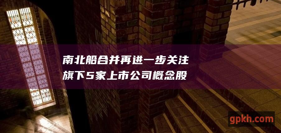 南北船合并再进一步 关注旗下5家上市公司 概念股