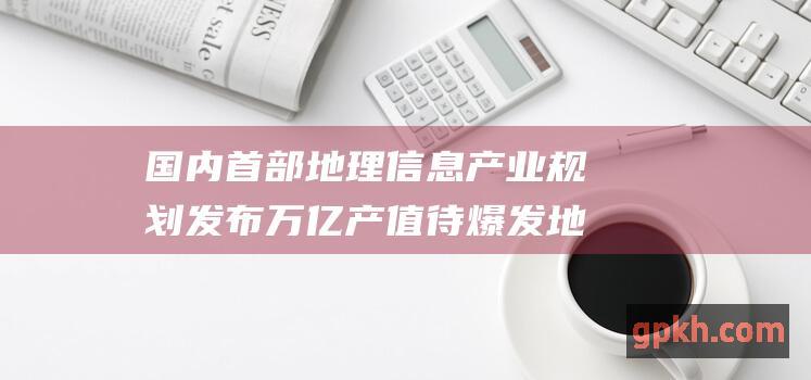 国内首部地理信息产业规划发布 万亿产值待爆发 地理信息概念股迎来利好