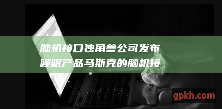 脑机接口独角兽公司发布睡眠产品 马斯克的脑机接口计划也即将大动作