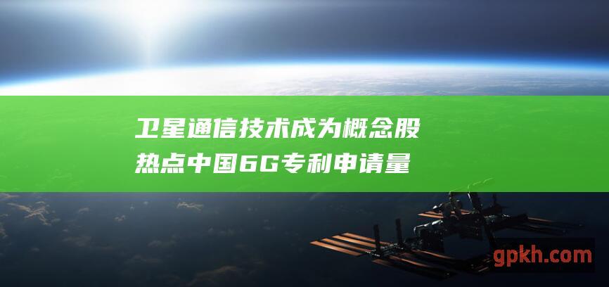 卫星通信技术成为概念股热点 中国6G专利申请量遥遥领先