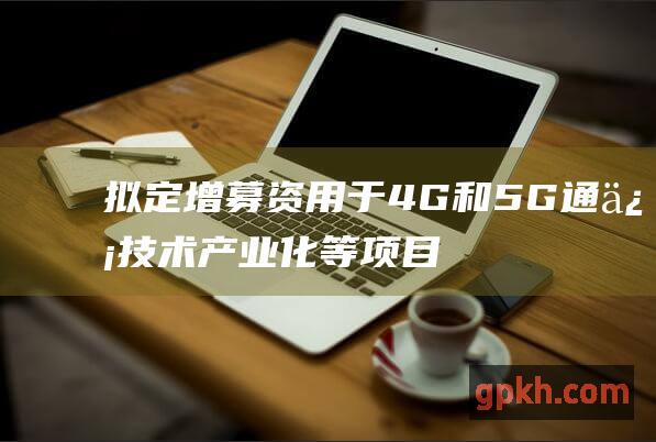 拟定增募资用于4G和5G通信技术产业化等项目 300590 移为通信