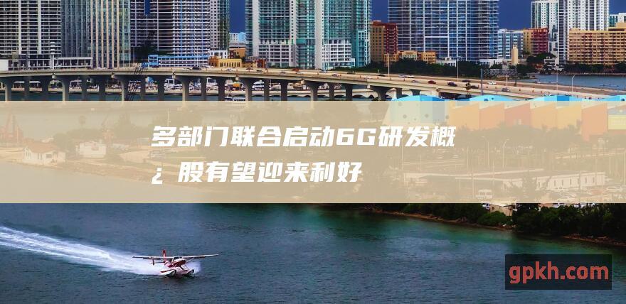 多部门联合启动6G研发 概念股有望迎来利好