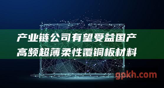 产业链公司有望受益 国产高频超薄柔性覆铜板材料取得突破 概念股