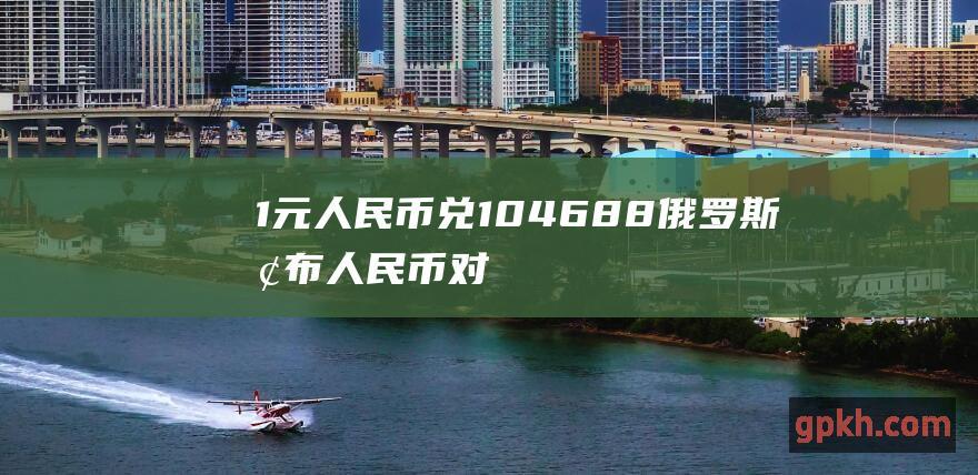 1元人民币兑10.4688俄罗斯卢布 人民币对卢布中间价