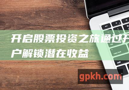 开启股票投资之旅：通过开户解锁潜在收益