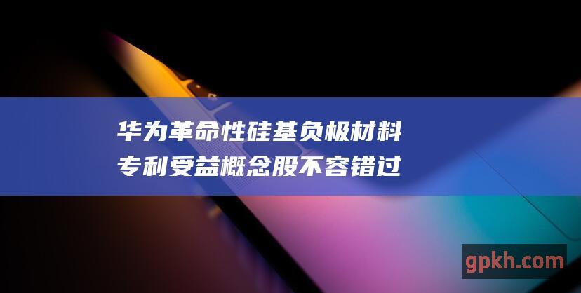 华为革命性硅基负极材料专利 受益概念股不容错过