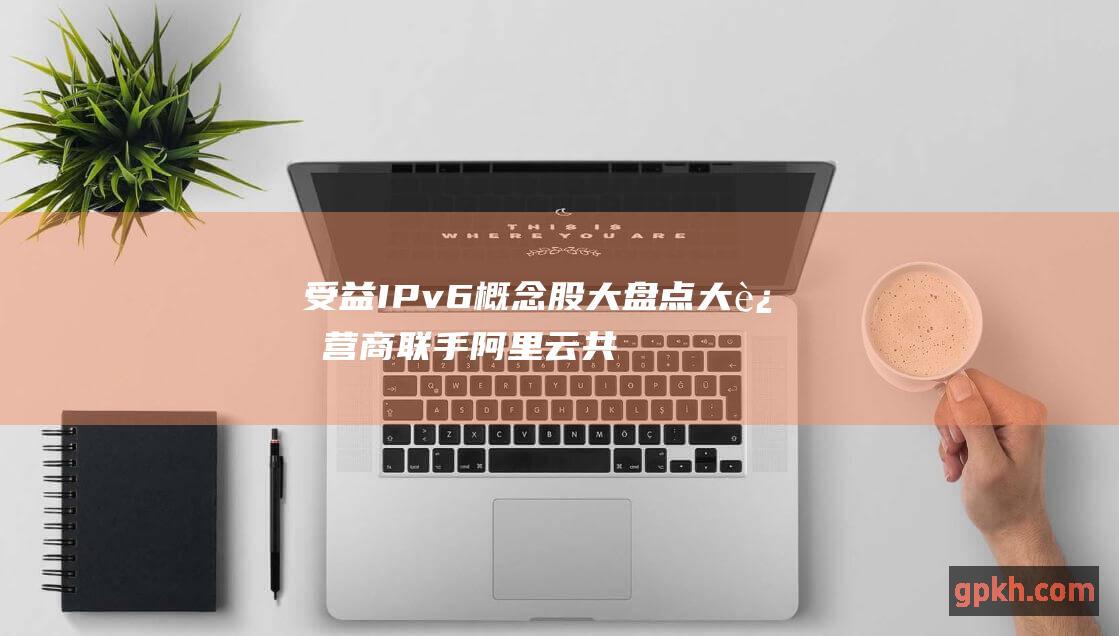 受益IPv6概念股大盘点 大运营商联手阿里云共推IPv6服务