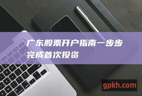 广东股票开户指南：一步步完成首次投资