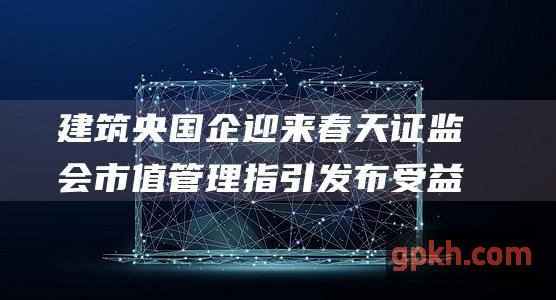 建筑央国企迎来春天 证监会市值管理指引发布 受益概念股迎价值发现契机