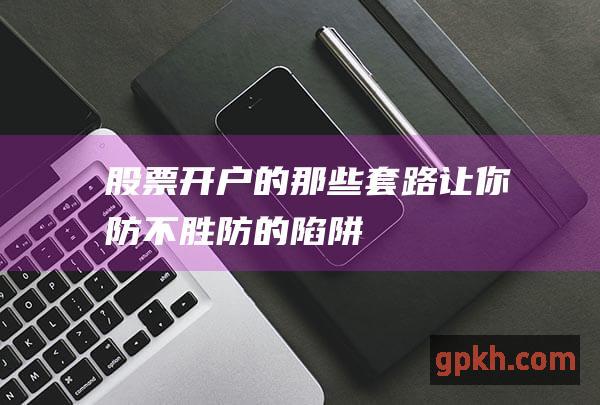 股票开户的那些套路：让你防不胜防的陷阱