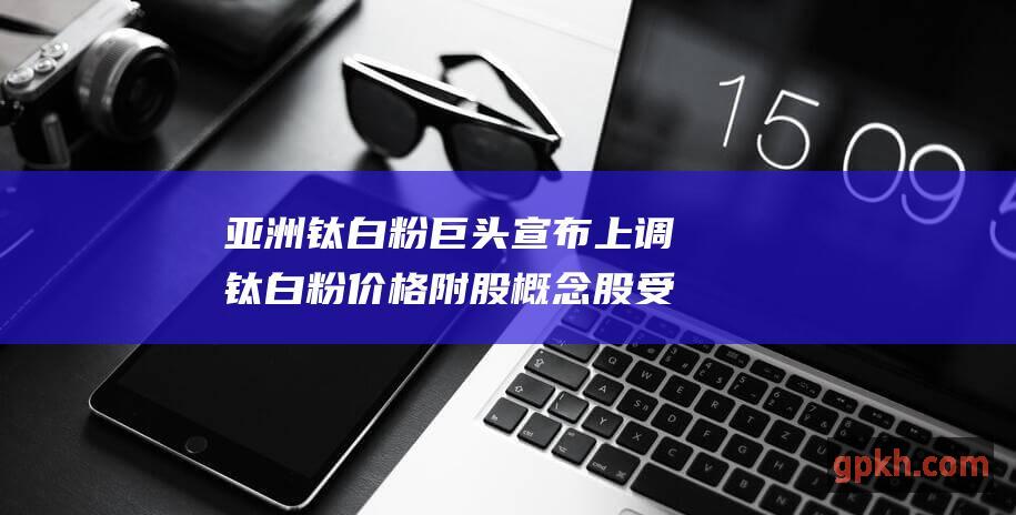 亚洲钛白粉巨头宣布上调钛白粉价格 附股 概念股受追捧