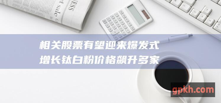 相关股票有望迎来爆发式增长 钛白粉价格飙升 多家企业上调售价