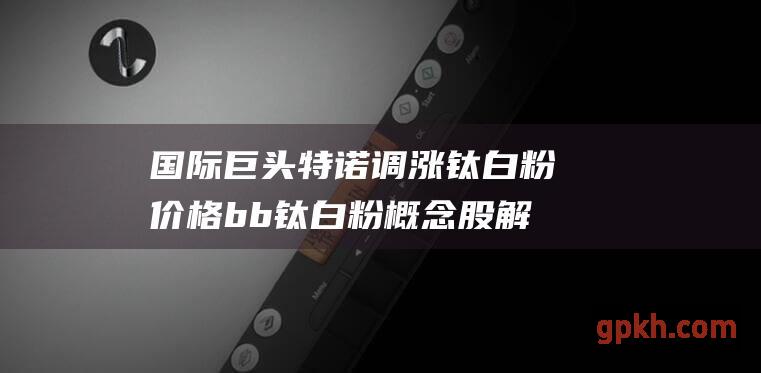 国际巨头特诺调涨钛白粉价格 b b 钛白粉概念股解析