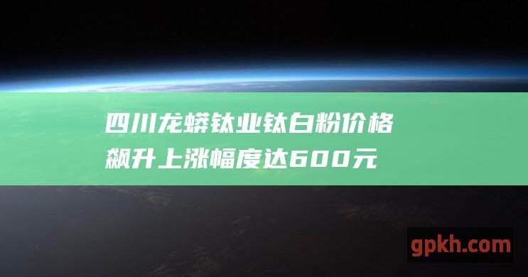 四川龙蟒钛业钛白粉价格飙升 上涨幅度达600元