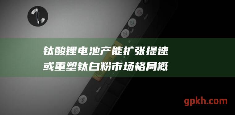 钛酸锂电池产能扩张提速 或重塑钛白粉市场格局 概念股