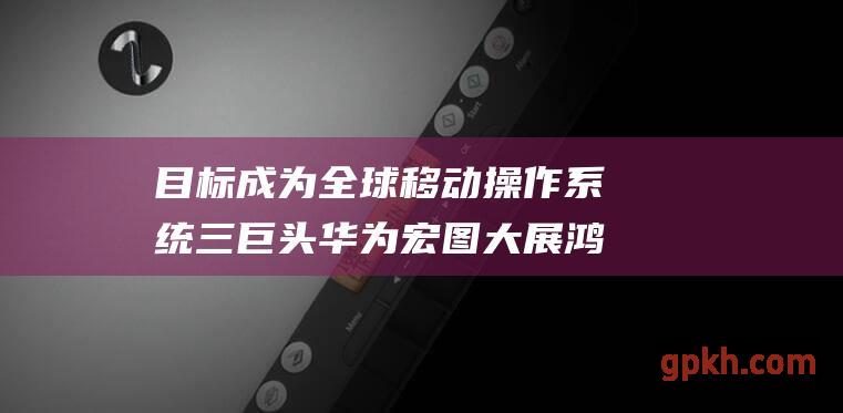 目标成为全球移动操作系统三巨头 华为宏图大展 鸿蒙再攀新高