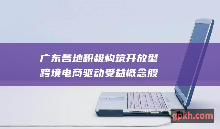 广东各地积极构筑开放型跨境电商 驱动受益概念股解析