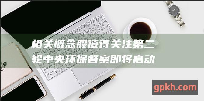 相关概念股值得关注 第二轮中央环保督察即将启动 长江磷化工整治或进一步加码