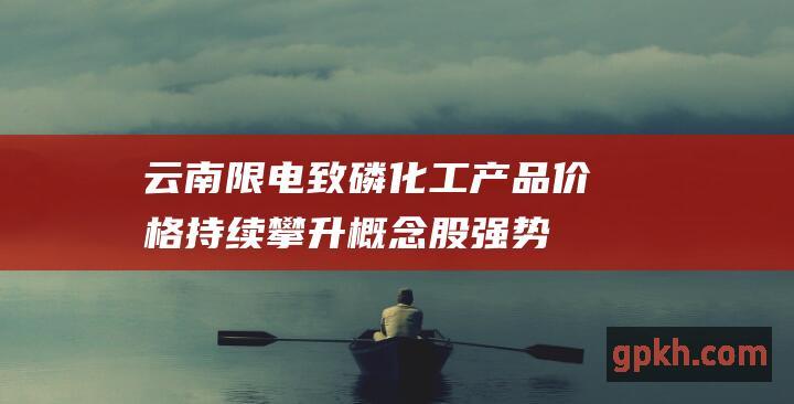 云南限电致磷化工产品价格持续攀升 概念股强势