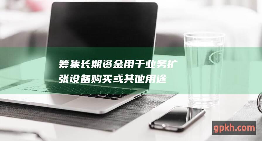 筹集长期资金用于业务扩张、设备购买或其他用途。