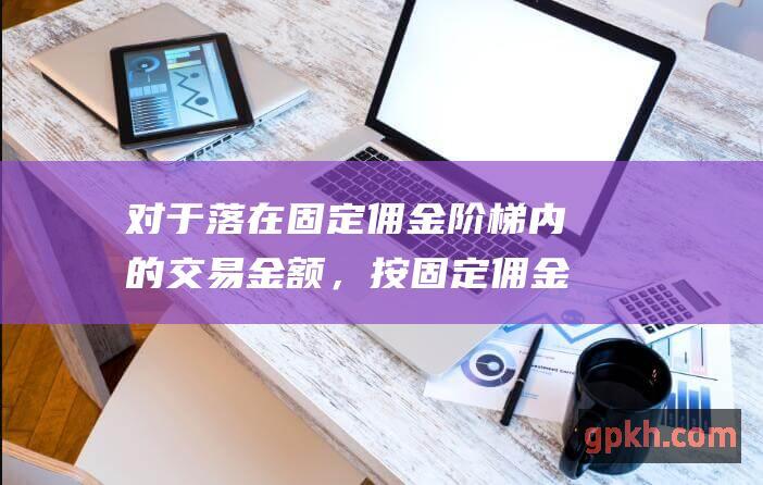 对于落在固定佣金阶梯内的交易金额，按固定佣金收取佣金。 (对于固定翼航的看法)