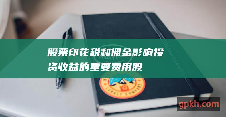 股票印花税和佣金：影响投资收益的重要费用 (股票印花税和佣金计入盈亏了吗)