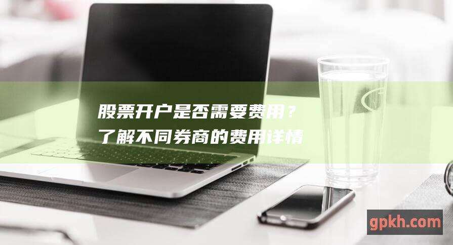 股票开户是否需要费用？了解不同券商的费用详情