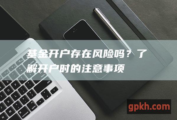 基金开户存在风险吗？了解开户时的注意事项