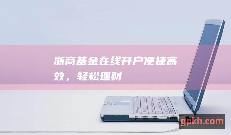 浙商基金在线开户：便捷高效，轻松理财