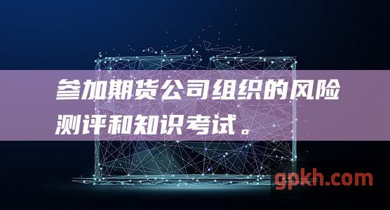 参加期货公司组织的风险测评和知识考试。