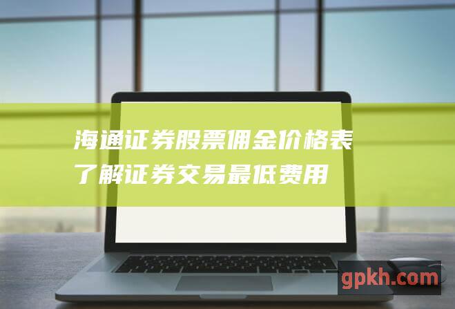 海通证券股票佣金价格表：了解证券交易最低费用 (海通证券股票行情)