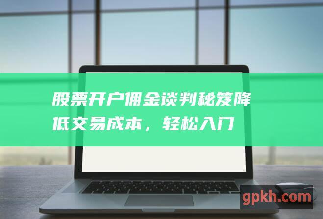 股票开户佣金谈判秘笈：降低交易成本，轻松入门投资 (股票开户佣金一般是多少)