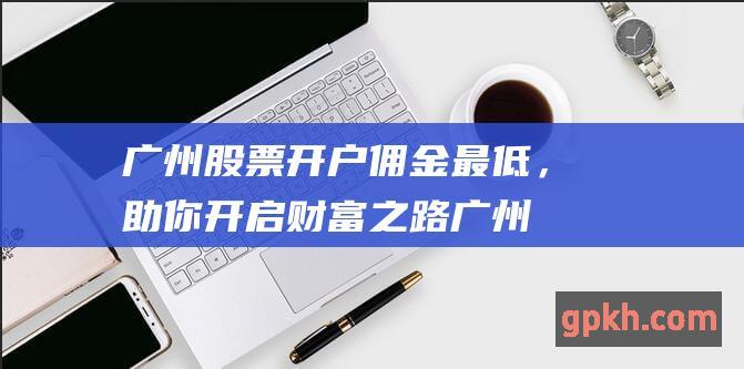 广州股票开户佣金最低，助你开启财富之路 (广州股票开户哪个证券公司好)