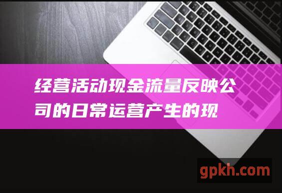 经营活动现金流量反映公司的日常运营产生的现