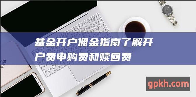 基金开户佣金指南了解开户费申购费和赎回费