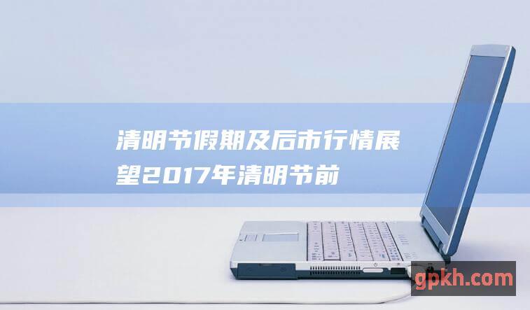 清明节假期及后市行情展望2017年清明节前