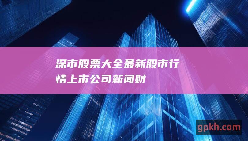 深市股票大全：最新股市行情、上市公司新闻、财务报表、技术分析