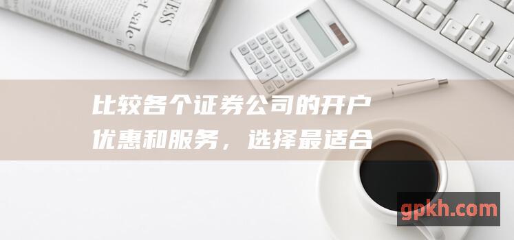 比较各个证券公司的开户优惠和服务，选择最适合您的证券公司