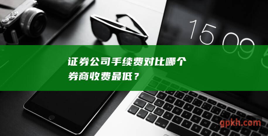 证券公司手续费对比：哪个券商收费最低？