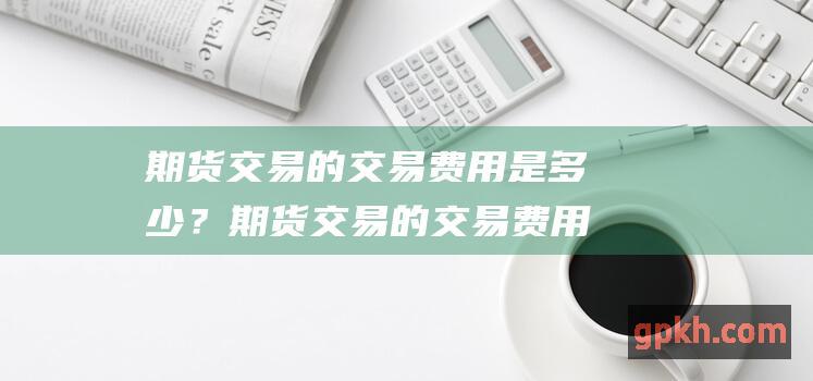 期货交易的交易费用是多少？期货交易的交易费用包括手续费、佣金和交易所费用。具体的费用标准因不同的期货合约和不同的期货公司而异。