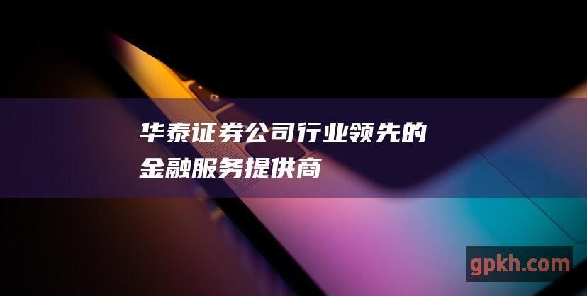 华泰证券公司：行业领先的金融服务提供商