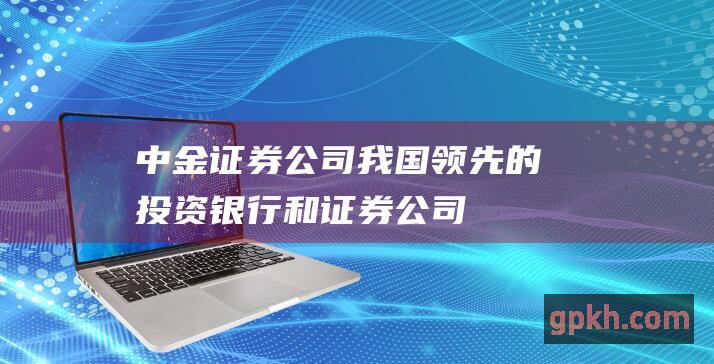 中金证券公司：我国领先的投资银行和证券公司