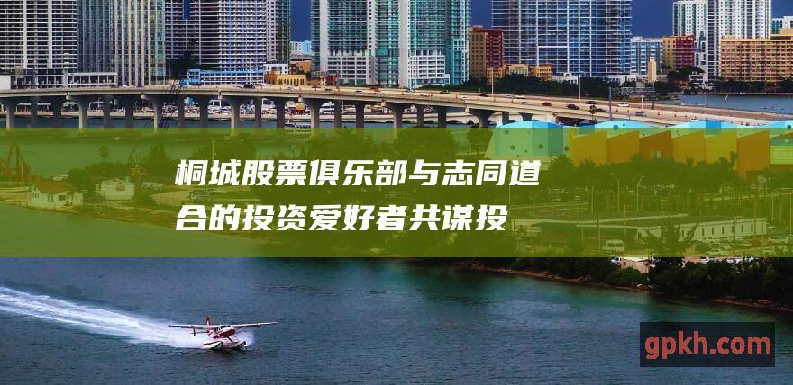 桐城股票俱乐部：与志同道合的投资爱好者共谋投资之道