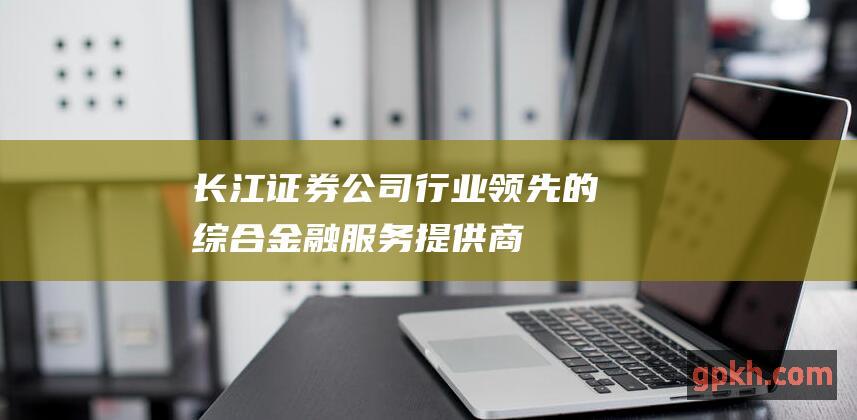 长江证券公司：行业领先的综合金融服务提供商