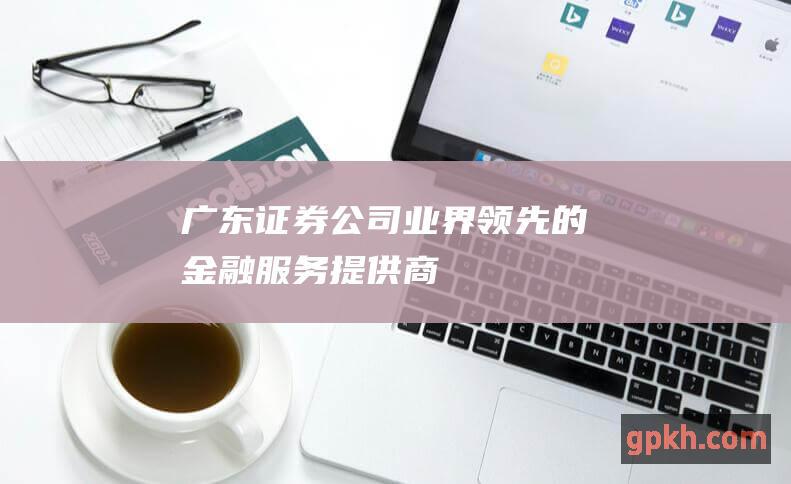 广东证券公司：业界领先的金融服务提供商