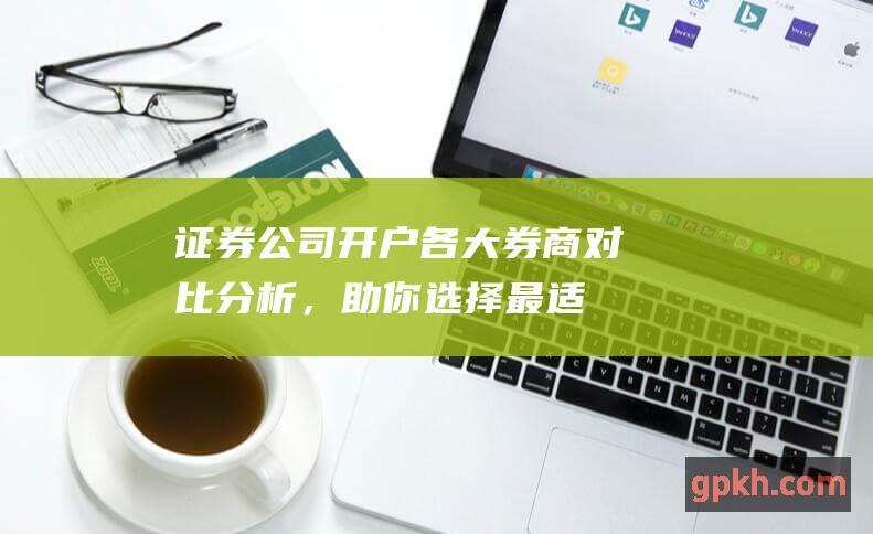 证券公司开户：各大券商对比分析，助你选择最适合你的券商