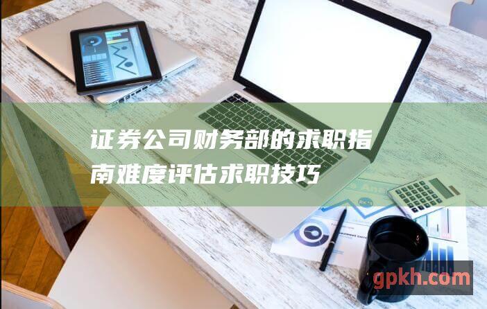 证券公司财务部的求职指南：难度评估、求职技巧和行业概况