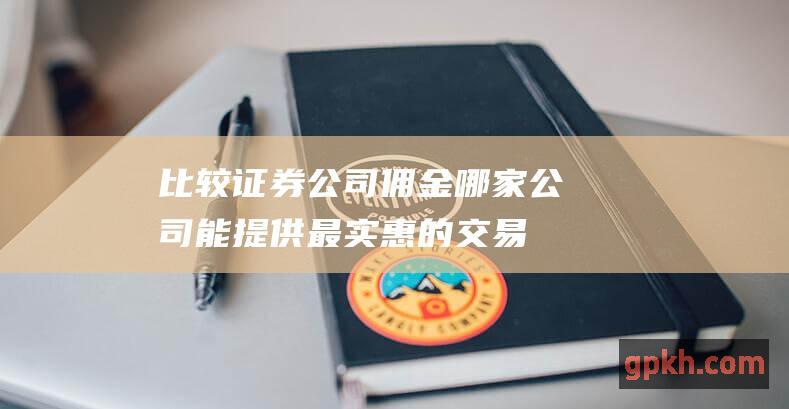 比较证券公司佣金：哪家公司能提供最实惠的交易费用？