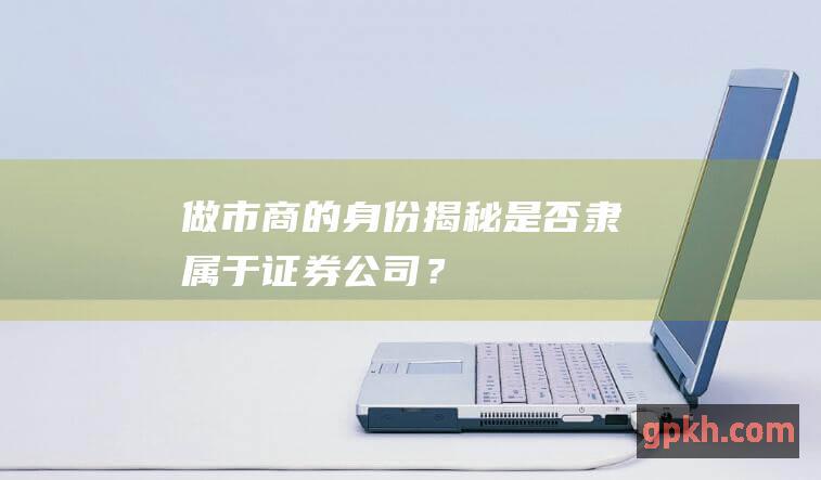 做市商的身份揭秘：是否隶属于证券公司？