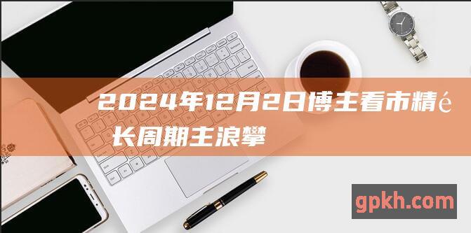 2024年12月2日博主看市精选 长周期主浪攀升望稳步展开